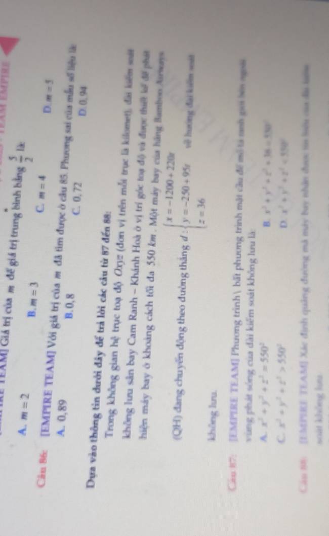 TRể TEAM] Giá trị của m để giá trị trung bình bằng  5/2 lk
A. m=2 B. m=3 C. m=4 D. m=5
Cầu 86: [EMPIRE TEAM] Với giá trị của m đã tìm được ở câu 85. Phương sai của mẫu số liệu là
A. 0,89 B. 0, 8 C. 0, 72 D. 0. 94
Dựa vào thông tin đưới đây để trả lời các câu từ 87 đến 88 :
Trong không gian hệ trục toạ độ Oxyz (đơn vị trên mỗi trục là kilomet), đài kiểm sát
không lưu sân bay Cam Ranh - Khánh Hoà ở vị trí góc toạ độ và được thiết kế để phát
hiện máy bay ở khoảng cách tối đa 550 km. Một máy bay của hãng Bamboo Airways
(QH) đang chuyến động theo đường thắng d:beginarrayl x=-1200+2200 y=-250+95x z=36endarray. về hướng đài kiểm soát
không lưu.
Câu 87: [EMPIRE TEAM] Phương trình bất phương trình mặt cầu để mô tả meh giới bêa ngoài
vùng phát sóng của dài kiểm soát không lưu là:
A. x^2+y^2+z^2=550^2 B. x^2+y^2+z^2+38=330°
C. x^2+y^2+z^2>550^2 D. x^2+y^2+z^2<350°
Cáu 88: [EMPERE TEAM] Xác định quảng đường mã máy bay nhân được t8 Siêu của đài tướm
soát không km