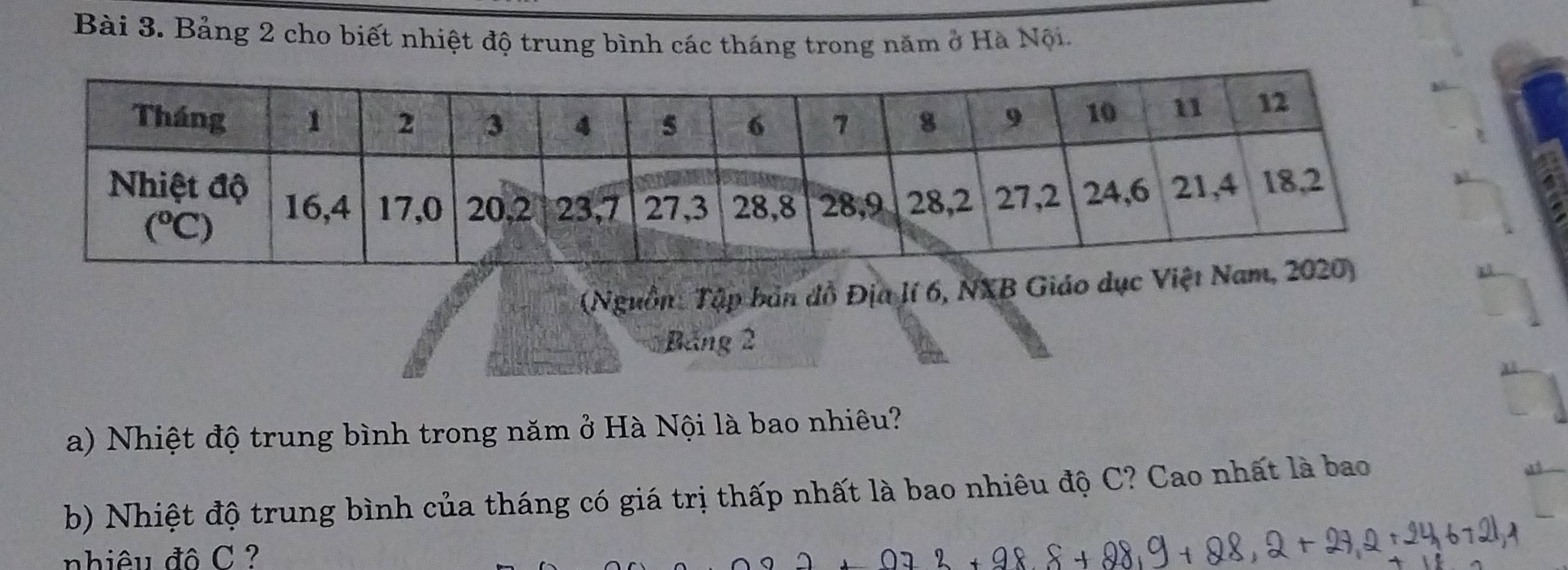 Bảng 2 cho biết nhiệt độ trung bình các tháng trong năm ở Hà Nội.
(Nguồn: Tập bản đồ Địa lí 6, NXB Giá
Bảng 2
a) Nhiệt độ trung bình trong năm ở Hà Nội là bao nhiêu?
b) Nhiệt độ trung bình của tháng có giá trị thấp nhất là bao nhiêu độ C? Cao nhất là bao
nhiêu đô C ?