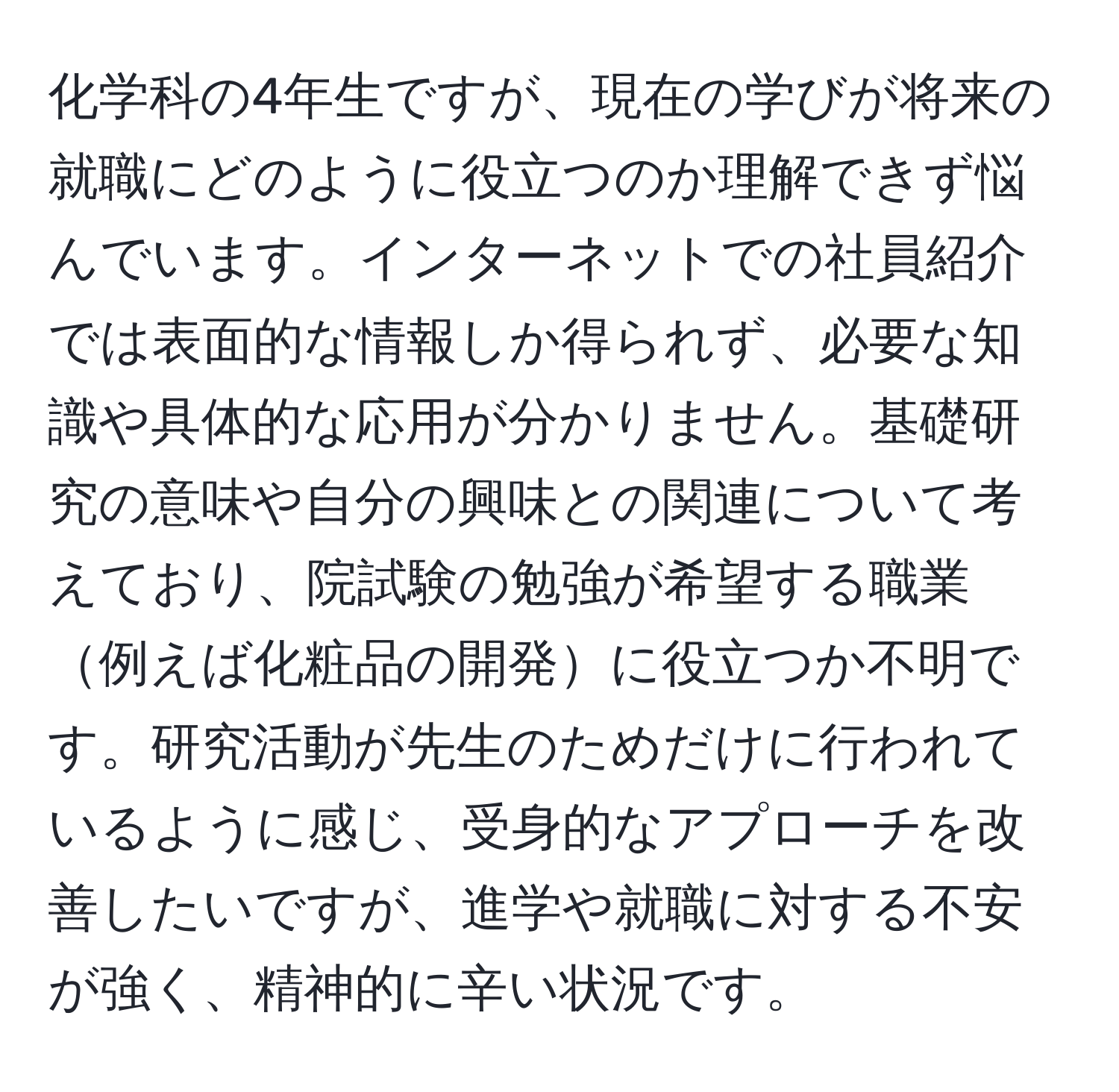 化学科の4年生ですが、現在の学びが将来の就職にどのように役立つのか理解できず悩んでいます。インターネットでの社員紹介では表面的な情報しか得られず、必要な知識や具体的な応用が分かりません。基礎研究の意味や自分の興味との関連について考えており、院試験の勉強が希望する職業例えば化粧品の開発に役立つか不明です。研究活動が先生のためだけに行われているように感じ、受身的なアプローチを改善したいですが、進学や就職に対する不安が強く、精神的に辛い状況です。