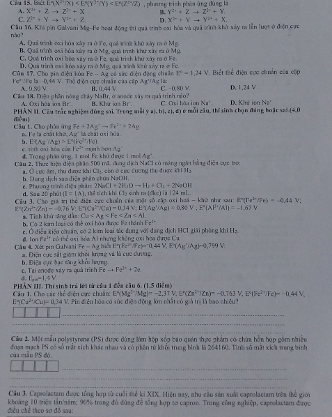 Biết E°(X^(2+)/X) , phương trình phân ứng đúng là
A. X^(2+)+Zto Z^(2+)+X B. Y^(2+)+Zto Z^(1x)+Y
C. Z^(2+)+Yto Y^(2+)+Z D. X^(2+)+Yto Y^(2+)+X.
Câu 16. Khi pin Galvani Mg-Fe hoạt động thì quả trình oxi hóa và quả trình khử xảy ra lần lượt ở điện cực não?
A. Quá trình oxỉ hóa xây ra ở Fe, quả trình khử xây ra ở Mg.
B. Quá trình oxi hóa xây ra ở Mg, quả trình khử xây ra ở Mg.
C. Quả trình oxỉ hóa xây ra ở Fe, quả trình khữ xây ra ở Fe.
D. Quả trình oxi hóa xảy ra ở Mg, quá trình khử xảy ra ở Fe.
Câu 17. Cho pin điện hóa Fe-Ag có sức điện động chuẩn E°=1.24V Biết thể điện cực chuẩn của cấp
Fe^(2+) Fe là--0,44 V. Thể điện cực chuân của cặp Ag*/Ag là:
A. 0,S0 V B. 0,44 V C. −0,80 V
Câu 18. Điện phân nóng chây NaBr, ở anode xây ra quả trình nào? D. 1,24 V
A. Oxi hòa ion Br . B. Khử ion Br C. Oxi hóa ion Na*. D. Khứ ion Na°
PHẢN II. Câu trắc nghiệm đúng sai. Trong mỗi y a),b),c),d ) ở mỗi câu, thí sinh chọn đúng hoặc sai (4,0
điểm)
Câu 1. Cho phân ứng Fe+2Ag^+to Fe^(2+)+2Ag
a. Fe là chất khử, Ag° là chất oxi hóa.
b. E°(Ag^-/Ag)>E°(Fe^(2+)/Fe) manh bun Ag'
e. tinh oxi hóa của Fe^(2+)
d. Trong phân ứng, 1 mol Fe khử được 1 mol Ag^+.
Câu 2. Thực hiện điện phần 500 mL dung dịch NaCl có nàng ngân bằng điện cực tro:
a. Ở cực âm, thu được khi Ch₂, còn ở cực dương thu được khi Hạ
b. Dung dịch sau điện phân chứa NaOH.
c. Phương trình điện phân: 2NaCl+2H_2Oto H_2+Cl_2+2NaOH
d. Sau 20 phút (I=IA] , thể tích khi Ch₂ sinh ra ( lkc) là 124 m1.
Câu 3. Cho giả trị thể điện cực chuẩn của một số cập oxi boá - khữ như sau: E°(Fe^(2+)/Fe)=-0.44 V;
E°(Zn^(2+)/Zn)=-0,76V;E°(Cu^(2+)/Cu)=0,34V;E°(Ag^+/Ag)=0,80V;E°(Al^(3+)/Al)=-1,67V
a, Tinh khử tăng dân Cu
b. Có 2 kim loại có thể oxi hóa được Fe thành Fe^(2+)
c. Ở điều kiện chuẩn, có 2 kim loại tác dụng với dung dịch HCl giải phòng khi H_2
d. lon Fe^(2+) có thể oxi hóa Al nhưng không oxi hóa được Cu.
Câu 4. Xét pin Galvani Fe-Ag biét E°(Fe^(2+)/Fe)=^-0.44V,E°(Ag^+/Ag)-0,799V
a. Điện cực sắt giảm khội lượng và là cực dương,
b Điện cực bạc tăng khỏi lượng
c. Tại anode xây ra quá trình Feto Fe^(2+)+2e.
d. E_min=1.4V.
PHẢN III. Thí sinh trả lới từ câu 1 đến câu 6. (1,5 điểm)
Câu I. Cho các thể điện cực chuân: E°(Mg^(2+)/Mg)=-2.37V,E°(Zn^(2+)/Zn)=-0.763V,E°(Fe^(2+)/Fe)=-0.44V,
E°(Cu^(2+)/Cu)=0.34V V. Pin điện hóa có sức điện động lớn nhất có giả trị là bao nhiều?
_
_
_
Câu 2. Một mẫu polystyrene (PS) được dùng làm hộp xốp báo quán thực phẩm có chứa bỗn họp gồm nhiều
đoạn mạch PS có số mắt xích khác nhau và có phân tử khối trung binh là 264160. Tinh số mắt xích trung bình
của mẫu PS đó.
_
_
_
Câu 3. Caprolactam được tổng hợp từ cuối thể ki XIX. Hiện nay, nhu cầu sản xuất caprolactam trên thể giới
khoáng 10 triệu tân/năm; 90% trong đó dùng để tổng hợp tơ capron. Trong công nghiệp, caprolactam được
điều chế theo sơ đồ sau: