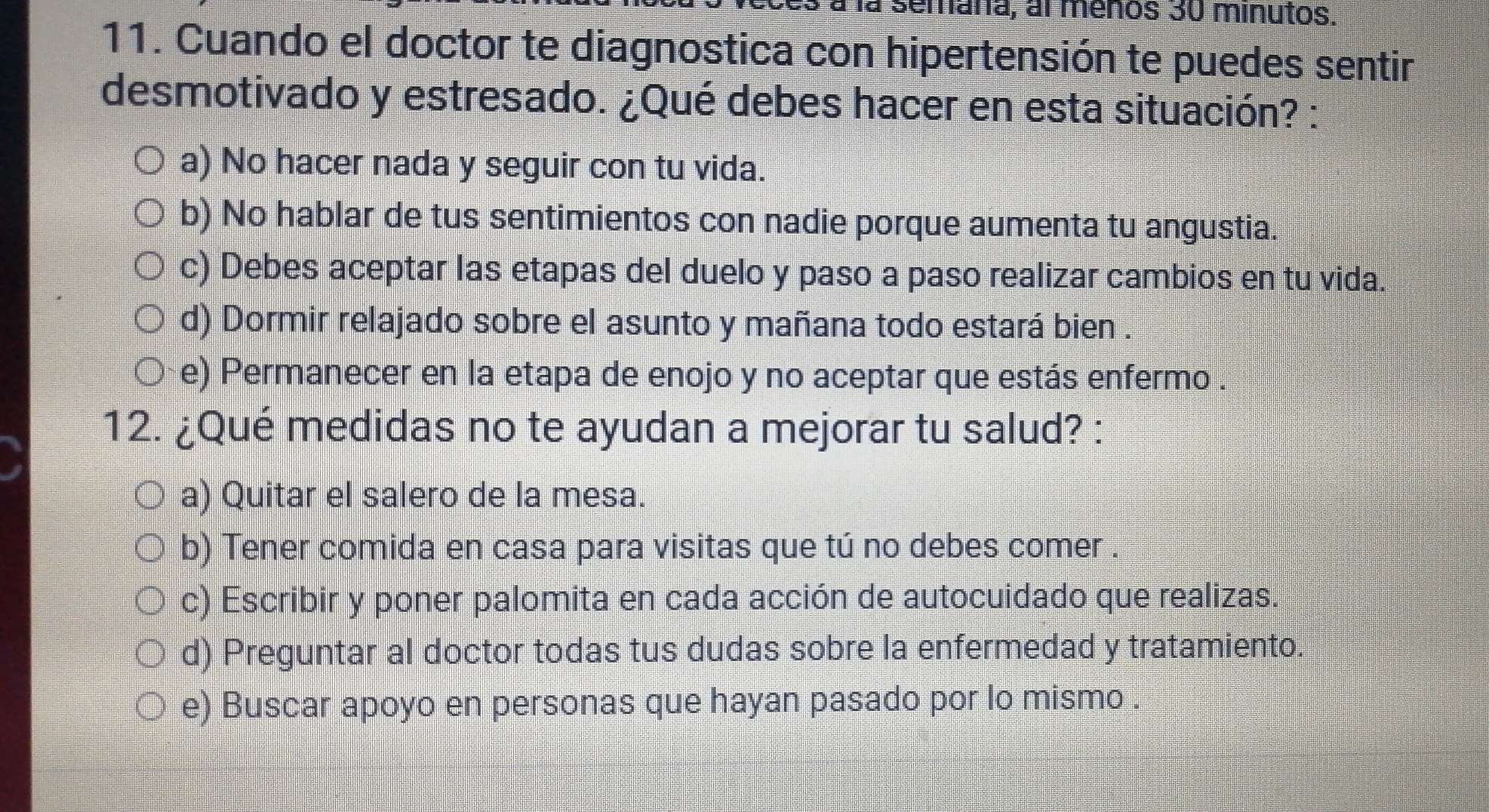 semaña, al meños 30 minutos.
11. Cuando el doctor te diagnostica con hipertensión te puedes sentir
desmotivado y estresado. ¿Qué debes hacer en esta situación? :
a) No hacer nada y seguir con tu vida.
b) No hablar de tus sentimientos con nadie porque aumenta tu angustia.
c) Debes aceptar las etapas del duelo y paso a paso realizar cambios en tu vida.
d) Dormir relajado sobre el asunto y mañana todo estará bien .
e) Permanecer en la etapa de enojo y no aceptar que estás enfermo .
12. ¿Qué medidas no te ayudan a mejorar tu salud? :
a) Quitar el salero de la mesa.
b) Tener comida en casa para visitas que tú no debes comer
c) Escribir y poner palomita en cada acción de autocuidado que realizas.
d) Preguntar al doctor todas tus dudas sobre la enfermedad y tratamiento.
e) Buscar apoyo en personas que hayan pasado por lo mismo .