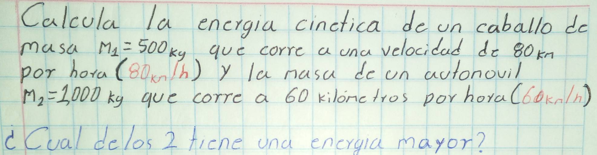 Calcula la energia cinctica de on caballo do 
musa M_1=500kg aue corre a una velocidad do 80 kn 
por hora (80kn/h) y Ia nusa de on autonovil
M_2=1,000 ky gue corre a 60 kilonctros porhora(6ok./n) 
dCual delos 2 ficne una energia mayor?