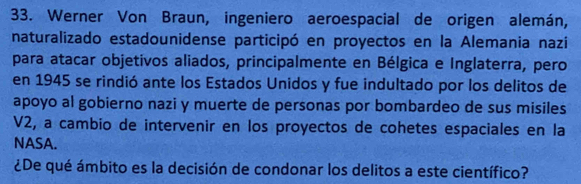 Werner Von Braun, ingeniero aeroespacial de origen alemán, 
naturalizado estadounidense participó en proyectos en la Alemania nazi 
para atacar objetivos aliados, principalmente en Bélgica e Inglaterra, pero 
en 1945 se rindió ante los Estados Unidos y fue indultado por los delitos de 
apoyo al gobierno nazi y muerte de personas por bombardeo de sus misiles 
V2, a cambio de intervenir en los proyectos de cohetes espaciales en la 
NASA. 
¿De qué ámbito es la decisión de condonar los delitos a este científico?