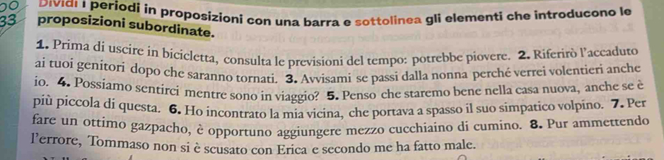 Dividi 1 periodi in proposízioni con una barra e sottolinea gli elementi che introducono le
33 proposizioni subordinate. 
1. Prima di uscire in bicicletta, consulta le previsioni del tempo: potrebbe piovere. 2. Riferirò l’accaduto 
ai tuoi genitori dopo che saranno tornati. 3. Avvisami se passi dalla nonna perché verrei volentieri anche 
io. 4. Possiamo sentirci mentre sono in viaggio? 5. Penso che staremo bene nella casa nuova, anche se è 
più piccola di questa. 6. Ho incontrato la mia vicina, che portava a spasso il suo simpatico volpino. 7. Per 
fare un ottimo gazpacho, è opportuno aggiungere mezzo cucchiaino di cumino. 8. Pur ammettendo 
lerrore, Tommaso non si è scusato con Erica e secondo me ha fatto male.