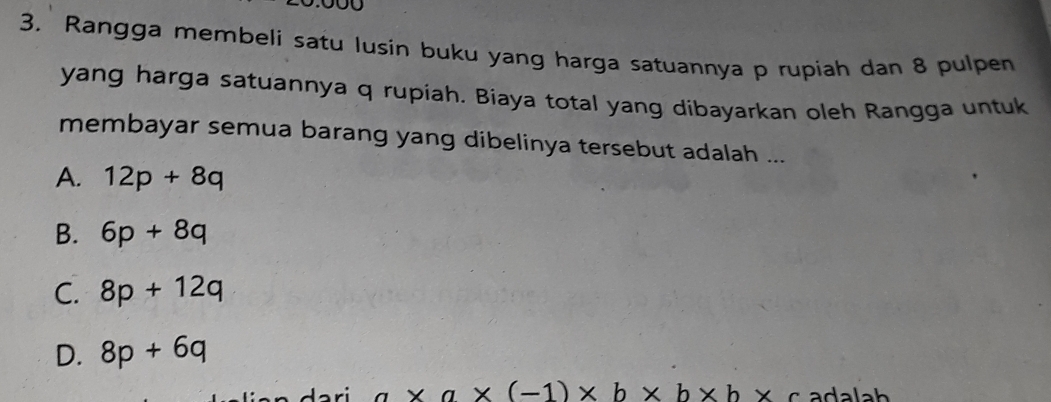 Rangga membeli satu lusin buku yang harga satuannya p rupiah dan 8 pulpen
yang harga satuannya q rupiah. Biaya total yang dibayarkan oleh Rangga untuk
membayar semua barang yang dibelinya tersebut adalah ...
A. 12p+8q
B. 6p+8q
C. 8p+12q
D. 8p+6q
a* a* (-1)* b* b* b* c adalah