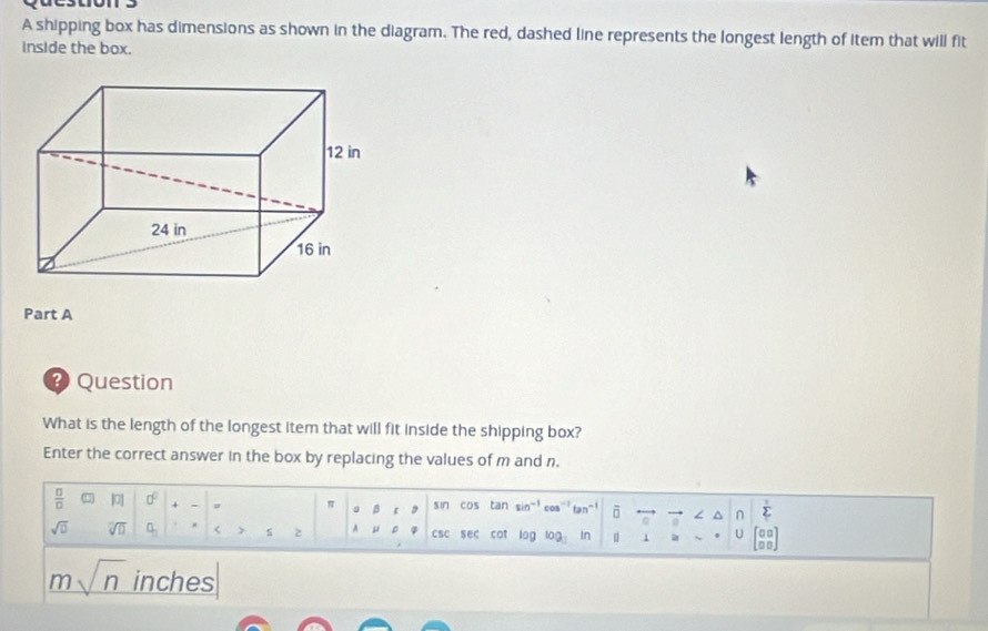 A shipping box has dimensions as shown in the diagram. The red, dashed line represents the longest length of item that will fit 
inside the box. 
Part A 
* Question 
What is the length of the longest item that will fit inside the shipping box? 
Enter the correct answer in the box by replacing the values of m and n.
 □ /□   |0| 0^0 sin cos tan sin"' cos ta ō ^ ∩ sumlimits^
π a β
sqrt(□ ) overline VD a_n < s A  csc sec cot log log In u 1 a U beginbmatrix 00 □ 0endbmatrix
msqrt(n) inches