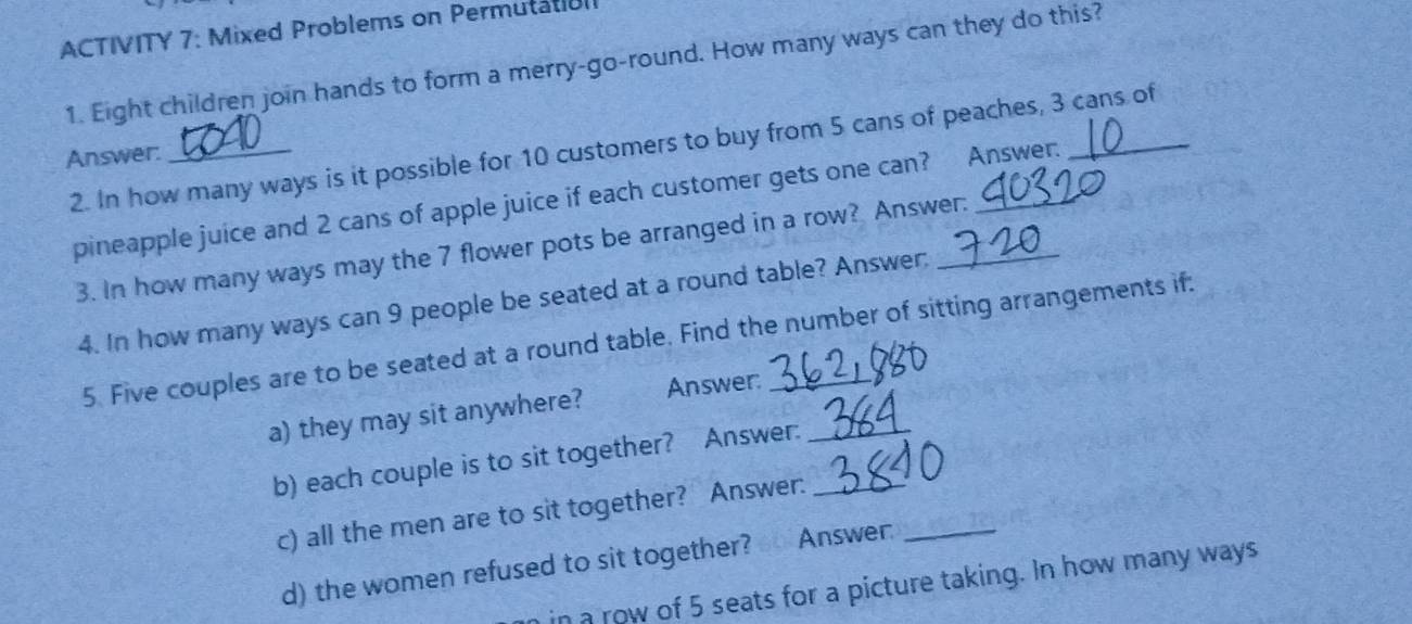 ACTIVITY 7: Mixed Problems on Permutatial 
1. Eight children join hands to form a merry-go-round. How many ways can they do this? 
2. In how many ways is it possible for 10 customers to buy from 5 cans of peaches, 3 cans of 
Answer: 
pineapple juice and 2 cans of apple juice if each customer gets one can? Answer. 
3. In how many ways may the 7 flower pots be arranged in a row? Answer. 
4. In how many ways can 9 people be seated at a round table? Answer: 
5. Five couples are to be seated at a round table. Find the number of sitting arrangements if: 
a) they may sit anywhere? Answer:_ 
b) each couple is to sit together? Answer:_ 
c) all the men are to sit together? Answer: 
d) the women refused to sit together? 0 Answer:_ 
n a row of 5 seats for a picture taking. In how many ways