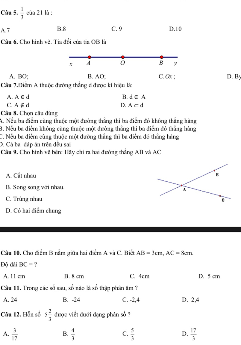  1/3  của 21 là :
A. 7 B. 8 C. 9 D. 10
Câu 6. Cho hình vẽ. Tia đối của tia OB là
x A
B y
A. BO; B. AO; C. Ox; D. By
Câu 7.Điểm A thuộc đường thắng d được kí hiệu là:
A. A∈ d B. d∈ A
C. A∉ d
D. A⊂ d
Câu 8. Chọn câu đúng
A. Nếu ba điểm cùng thuộc một đường thắng thì ba điểm đó không thắng hàng
B. Nếu ba điểm không cùng thuộc một đường thắng thì ba điểm đó thắng hàng
C. Nếu ba điểm cùng thuộc một đường thắng thì ba điểm đó thắng hàng
D. Cả ba đáp án trên đều sai
Câu 9. Cho hình vẽ bên: Hãy chỉ ra hai đường thắng AB và AC
A. Cắt nhau
B. Song song với nhau.
C. Trùng nhau
D. Có hai điểm chung
Câu 10. Cho điểm B nằm giữa hai điểm A và C. Biết AB=3cm, AC=8cm. 
Độ dài BC= ?
A. 11 cm B. 8 cm C. 4cm D. 5 cm
Câu 11. Trong các số sau, số nào là _ _ A 6 thập phân âm ?
A. 24 B. -24 C. -2, 4 D. 2, 4
Câu 12. Hỗn số 5 2/3  được viết dưới dạng phân shat O ?
A.  3/17   4/3   5/3   17/3 
B.
C.
D.