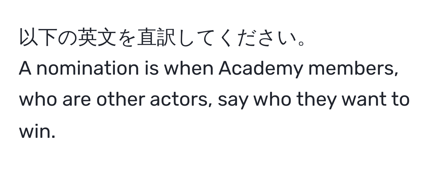 以下の英文を直訳してください。  
A nomination is when Academy members, who are other actors, say who they want to win.