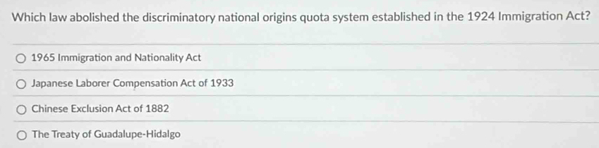 Which law abolished the discriminatory national origins quota system established in the 1924 Immigration Act?
1965 Immigration and Nationality Act
Japanese Laborer Compensation Act of 1933
Chinese Exclusion Act of 1882
The Treaty of Guadalupe-Hidalgo