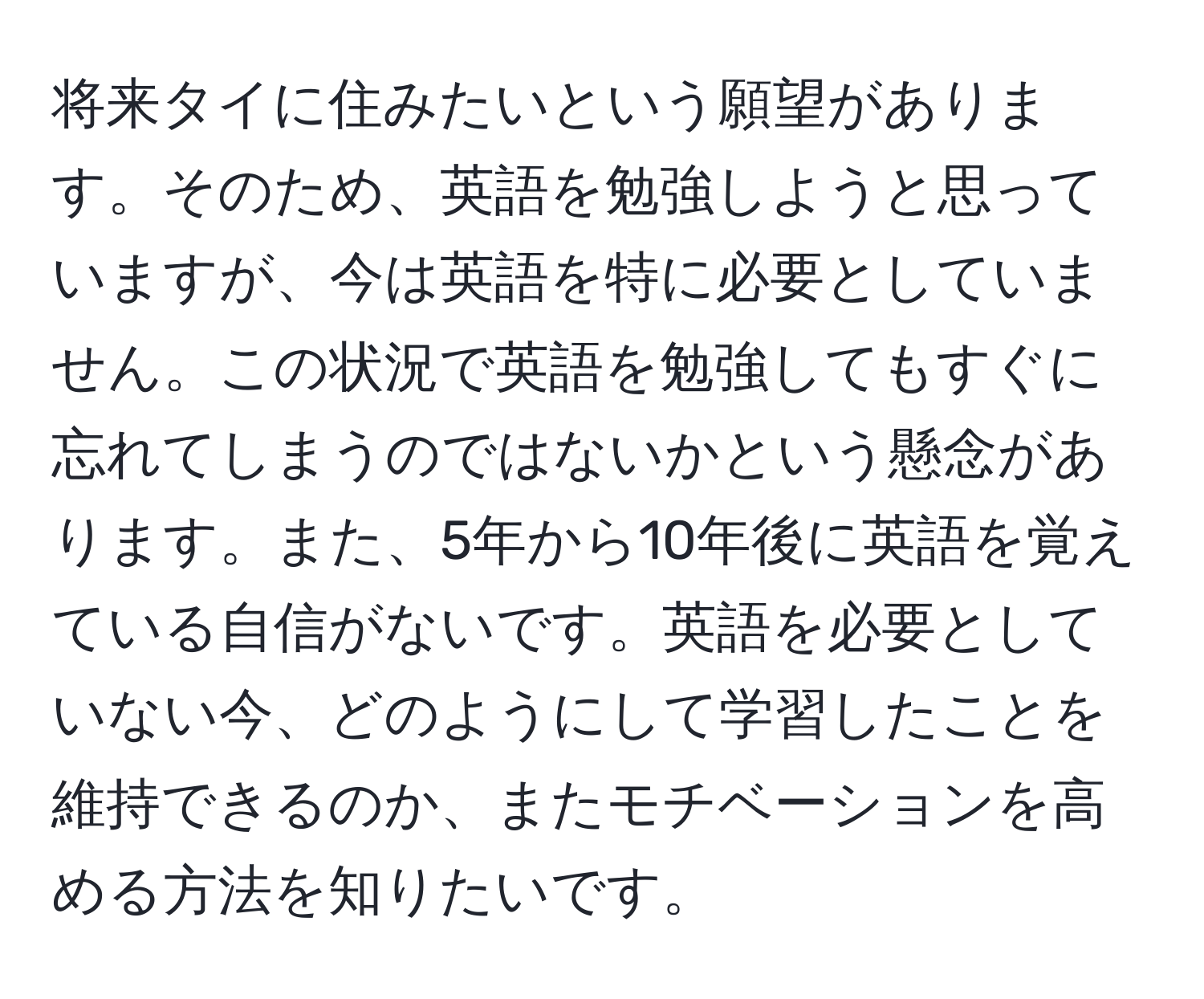 将来タイに住みたいという願望があります。そのため、英語を勉強しようと思っていますが、今は英語を特に必要としていません。この状況で英語を勉強してもすぐに忘れてしまうのではないかという懸念があります。また、5年から10年後に英語を覚えている自信がないです。英語を必要としていない今、どのようにして学習したことを維持できるのか、またモチベーションを高める方法を知りたいです。