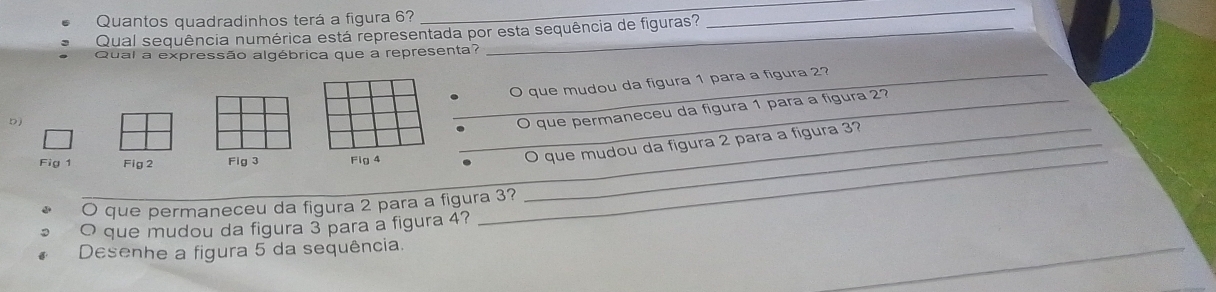 Quantos quadradinhos terá a figura 6? 
_ 
Qual sequência numérica está representada por esta sequência de figuras? 
_ 
Qual a expressão algébrica que a representa? 
b ) _O que mudou da figura 1 para a figura 2? 
O que permaneceu da figura 1 para a fígura 2? 
Fig 1 Fig 2 Fig 3 Fig 4 _. _O que mudou da figura 2 para a figura 3? 
O que permaneceu da figura 2 para a figura 3? 
O que mudou da figura 3 para a figura 4? 
_ 
Desenhe a figura 5 da sequência.