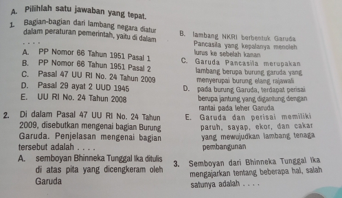 Pilihlah satu jawaban yang tepat.
1 Bagian-bagian đari lambang negara diatur B. lambang NKRI berbentuk Garuda
dalam peraturan pemerintah, yaitu di dalam Pancasila yang kepalanya menoleh
lurus ke sebelah kanan
A. PP Nomor 66 Tahun 1951 Pasal 1 C. Garuda Pancasila merupakan
B. PP Nomor 66 Tahun 1951 Pasal 2
C. Pasal 47 UU RI No. 24 Tahun 2009 lambang berupa burung garuda yang
menyerupaï burung elang rajawali
D. Pasal 29 ayat 2 UUD 1945 D. pada burung Garuda, terdapat perisai
E. UU RI No. 24 Tahun 2008 berupa jantung yang digantung dengan
rantai pada leher Garuda
2. Di dalam Pasal 47 UU RI No. 24 Tahun E. Garuda dan perisai memiliki
2009, disebutkan mengenai bagian Burung
Garuda. Penjelasan mengenai bagian paruh, sayap, ekor, dan cakar
yang mewujudkan lambang tenaga 
tersebut adalah . pembangunan
A. semboyan Bhinneka Tunggal Ika ditulis 3. Semboyan dari Bhinneka Tunggal Ika
di atas pita yang dicengkeram oleh
Garuda mengajarkan tentang beberapa hal, salah
satunya adalah . . . .