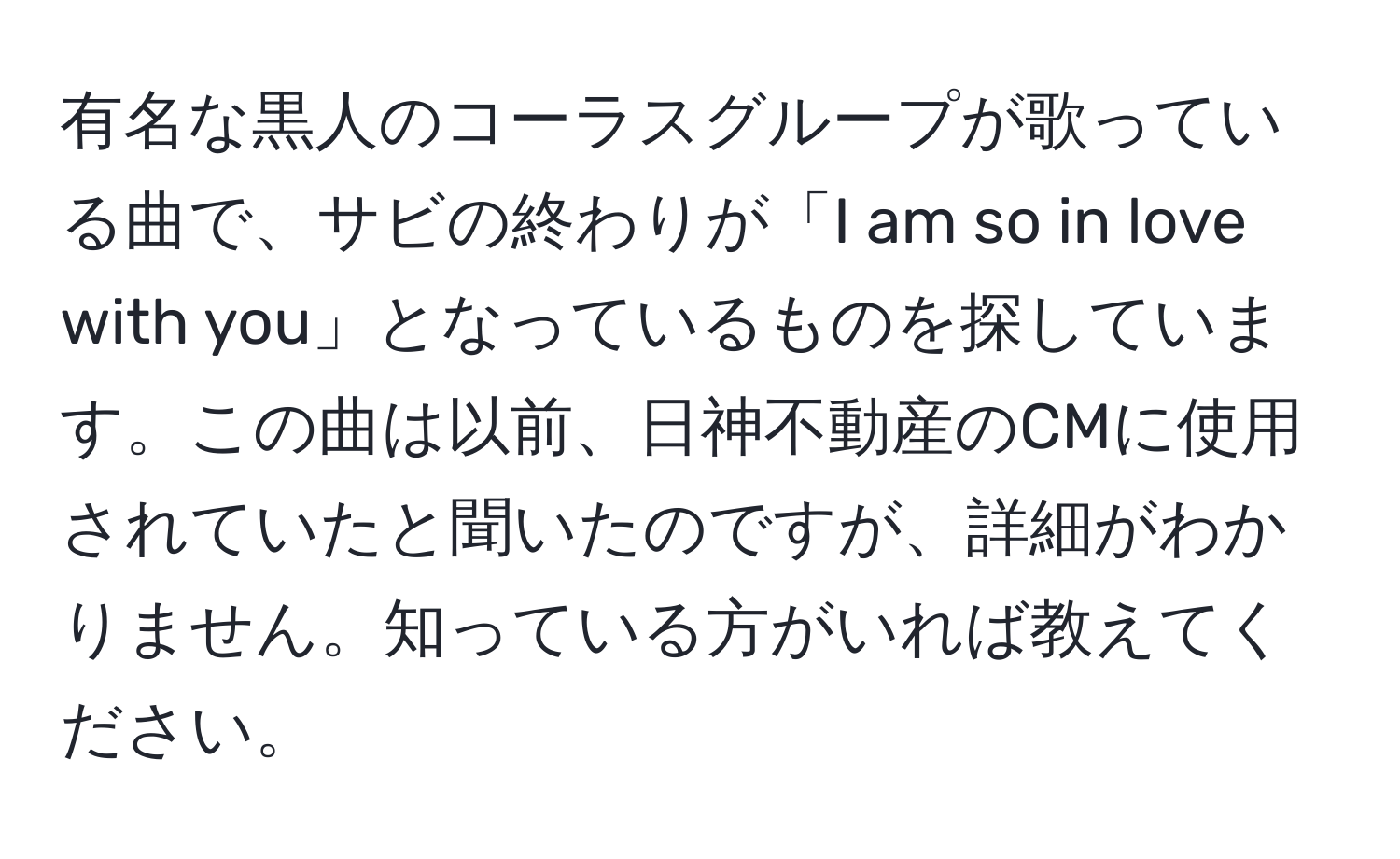 有名な黒人のコーラスグループが歌っている曲で、サビの終わりが「I am so in love with you」となっているものを探しています。この曲は以前、日神不動産のCMに使用されていたと聞いたのですが、詳細がわかりません。知っている方がいれば教えてください。