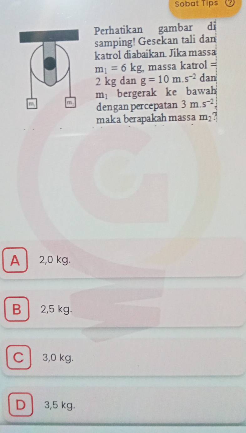 Sobat Tips
Perhatikan gambar di
samping! Gesekan tali dan
katrol diabaikan. Jikamassa
m_1=6kg , massa katrol =
2 kg dan g=10m.s^(-2) dan
m_1 bergerak ke bawah
dengan percepatan 3m.s^(-2)=
maka berapakahmassa m_2
A 2,0 kg.
B 2,5 kg.
C 3,0 kg.
D 3,5 kg.