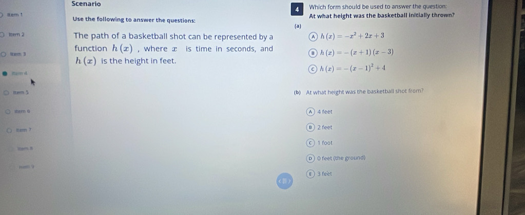 Scenario Which form should be used to answer the question:
4
Itern 1 Use the following to answer the questions: At what height was the basketball Initially thrown?
(a)
1ter 2 The path of a basketball shot can be represented by a A h(x)=-x^2+2x+3
function h(x) , where x is time in seconds, and B h(x)=-(x+1)(x-3)
ltern 3
h(x) is the height in feet.
C h(x)=-(x-1)^2+4
itam 4
Itern5 (b) At what height was the basketball shot from?
item o
A 4 feet
sem ? B ) 2 feet
(com) B c ) 1 foot
o 0 feet (the ground)
nem 9
ε) 3 feet