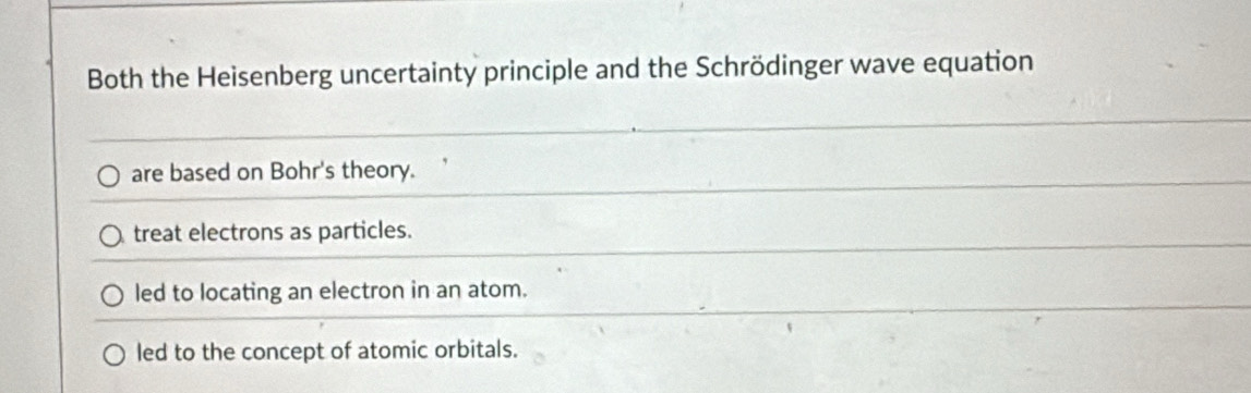 Both the Heisenberg uncertainty principle and the Schrödinger wave equation
are based on Bohr's theory.
treat electrons as particles.
led to locating an electron in an atom.
led to the concept of atomic orbitals.