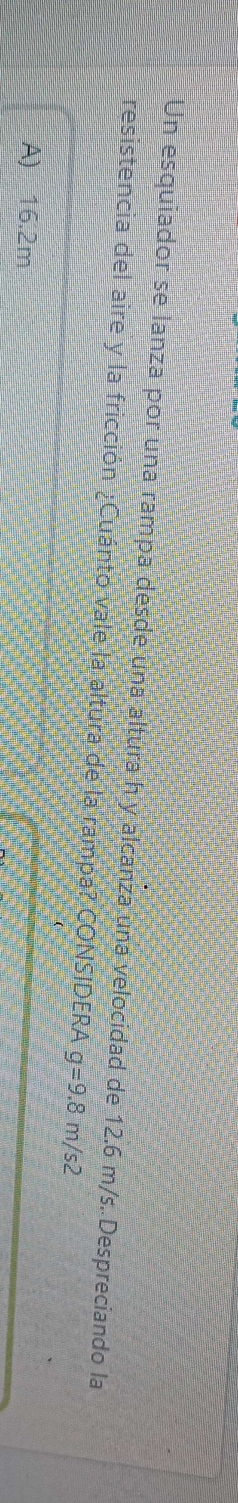 Un esquiador se lanza por una rampa desde una altura h y alcanza una velocidad de 12.6 m/s. Despreciando la
resistencia del aire y la fricción ¿Cuánto vale la altura de la rampa? CONSIDERA g=9.8 m/s2
A) 16.2m