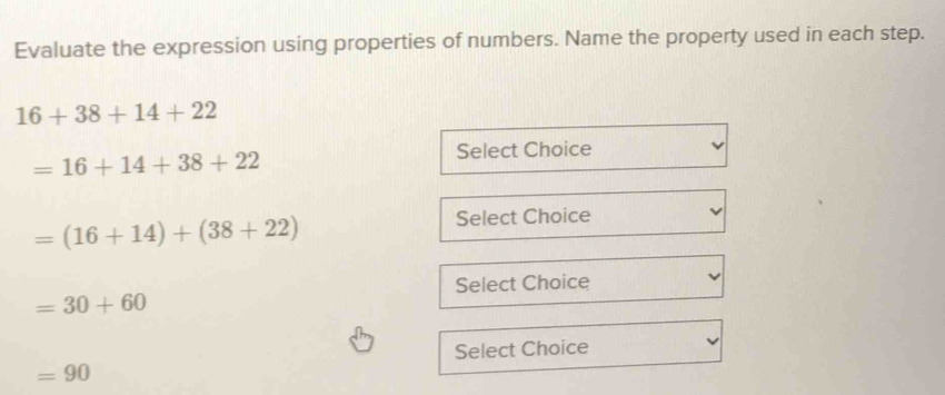 Evaluate the expression using properties of numbers. Name the property used in each step.
16+38+14+22
=16+14+38+22
Select Choice
=(16+14)+(38+22)
Select Choice 
Select Choice
=30+60
Select Choice
=90