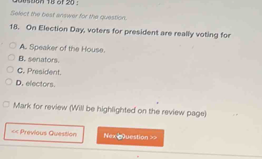 Select the best answer for the question.
18. On Election Day, voters for president are really voting for
A. Speaker of the House.
B. senators.
C. President.
D. electors.
Mark for review (Will be highlighted on the review page)
Previous Question Nex qQuestion