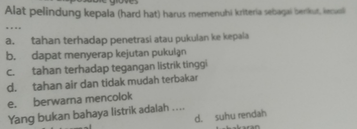 Alat pelindung kepala (hard hat) harus memenuhi kriteria sebagai berikut, kecuol 
. . 
a. tahan terhadap penetrasi atau pukulan ke kepala 
b. dapat menyerap kejutan pukulan 
c. tahan terhadap tegangan listrik tinggi 
d. tahan air dan tidak mudah terbakar 
e. berwarna mencolok 
Yang bukan bahaya listrik adalah .... 
d. suhu rendah