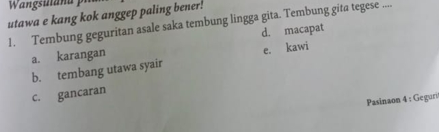 utawa e kang kok anggep paling bener!
1. Tembung geguritan asale saka tembung lingga gita. Tembung gita tegese ....
d. macapat
a. karangan
b. tembang utawa syair e. kawi
c. gancaran
Pasinaon 4 : Gegurit