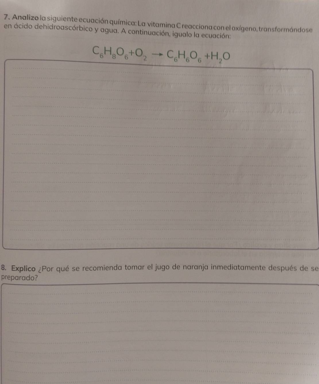 Analizo la siguiente ecuación química: La vitamina C reacciona con el oxígeno, transformándose 
en ácido dehidroascórbico y agua. A continuación, igualo la ecuación: 
_ 
_
C_6H_8O_6+O_2to C_6H_6O_6+H_2O
_ 
_ 
_ 
_ 
_ 
_ 
_ 
_ 
_ 
_ 
_ 
_ 
_ 
_ 
_ 
_ 
_ 
_ 
_ 
8. Explico ¿Por qué se recomienda tomar el jugo de naranja inmediatamente después de se 
_ 
preparado? 
_ 
_ 
_ 
_ 
_ 
_ 
_ 
_ 
_ 
_