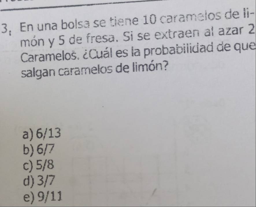 3, En una bolsa se tiene 10 caramelos de Ii-
món y 5 de fresa. Si se extraen al azar 2
Caramelos. ¿Cuál es la probabilidad de que
salgan caramelos de limón?
a) 6/13
b) 6/7
c) 5/8
d) 3/7
e) 9/11