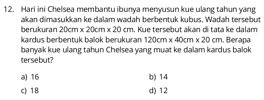 Hari ini Chelsea membantu ibunya menyusun kue ulang tahun yang
akan dimasukkan ke dalam wadah berbentuk kubus. Wadah tersebut
berukuran 20cm* 20cm* 20cm. Kue tersebut akan di tata ke dalam
kardus berbentuk balok berukuran 120cm* 40cm* 20cm. Berapa
banyak kue ulang tahun Chelsea yang muat ke dalam kardus balok
tersebut?
a) 16 b) 14
c) 18 d) 12