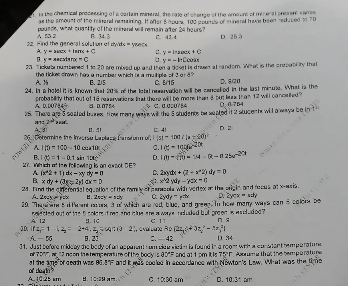 In the chemical processing of a certain mineral, the rate of change of the amount of mineral present varies
as the amount of the mineral remaining. If after 8 hours, 100 pounds of mineral have been reduced to 70
pounds, what quantity of the mineral will remain after 24 hours?
A. 53.2 B. 34.3 C. 43.4 D. 25.3
22. Find the general solution of dy/dx x=ysec x.
A. y=sec x+tan x+C C. y=ln sec x+C
B. y=sec xtan x=C D. y=-ln Ccos x
23. Tickets numbered 1 to 20 are mixed up and then a ticket is drawn at random. What is the probability that
the ticket drawn has a number which is a multiple of 3 or 5?
A. ½ B. 2/5 C. 8/15 D. 9/20
24. In a hotel it is known that 20% of the total reservation will be cancelled in the last minute. What is the
probability that out of 15 reservations that there will be more than 8 but less than 12 will cancelled?
A. 0.00784 B. 0.0784 C. 0.000784 D. 0.784
25. There are 5 seated buses. How many ways will the 5 students be seated if 2 students will always be in 1
and 2^(nd) seat.
A 3! B. 5! C. 4! D. 2!
26. Determine the inverse Laplace transform of; I(s)=100/(s+20)^2
A. i(t)=100-10cos 10t C. i(t)=10Qte^(-20t)
B. i(t)=1-0.1sin 10t D. i(t)=(t)=1/4-5t-0.25e^(-20t)
27. Which of the following is an exact DE?
A. (x^(wedge)2+1)dx-xydy=0 C. 2xydx+(2+x^(wedge)2)dy=0
B. xdy+(3x-2y)dx=0 D. x^(wedge)2ydy-ydx=0
28. Find the differential equation of the family of parabola with vertex at the origin and focus at x-axis.
A 2xdy=ydx B. 2xdy=xdy C. 2ydy=ydx D. 2ydx=xdy
29. There are 8 different colors, 3 of which are red, blue, and green. In how many ways can 5 colors be
selected out of the 8 colors if red and blue are always included but green is excluded?
A. 12 B. 10 C. 11 D. 9
30. If z_1=1-i,z_2=-2+4i,z_3= sqrt (3-2i) , evaluate Re  2z_13+3z_2^(2-5z_3^2)
A. — 55 B. 23 C. - 42 D. 34
31. Just before midday the body of an apparent homicide victim is found in a room with a constant temperature
of 70°F. at 12 noon the temperature of the body is 80°F and at 1 pm it is 75°F. Assume that the temperature
at the time of death was 96.8°F and it was cooled in accordance with Newton's Law. What was the time
of death?
A. 10:28am B. 10:29 am C. 10:30 am D. 10:31 am