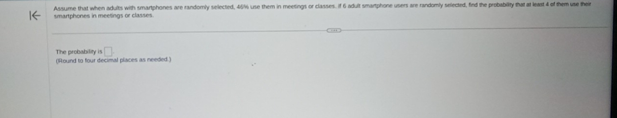 Assume that when adults with smartphones are randomly selected, 46% use them in meetings or classes. If 6 adult smartphone users are randomly selected, find the probability that at least 4 of them use their 
smartphones in meetings or classes. 
The probability is □. 
(Round to four decimal places as needed.)