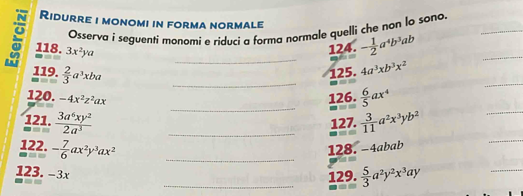 Ridurre i monomi in forma normale 
Osserva i seguenti monomí e ríduci a forma normale quelli che non lo sono._ 
_ 
118. 3x^2ya 124. - 1/2 a^4b^3ab
119.  2/3 a^3xba _125. 4a^3xb^3x^2
_ 
_ 
_ 
120. -4x^2z^2ax 126.  6/5 ax^4
_ 
_ 
121.  3a^6xy^2/2a^3  _127.  3/11 a^2x^3yb^2
122. - 7/6 ax^2y^3ax^2 _128. -4abab
123. −3x
_129.  5/3 a^2y^2x^3ay
_