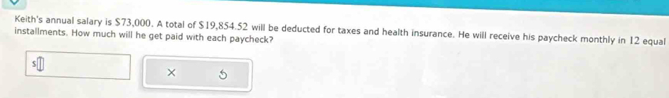 Keith's annual salary is $73,000. A total of $19,854.52 will be deducted for taxes and health insurance. He will receive his paycheck monthly in 12 equal 
installments. How much will he get paid with each paycheck? 
×