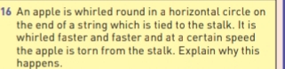 An apple is whirled round in a horizontal circle on 
the end of a string which is tied to the stalk. It is 
whirled faster and faster and at a certain speed 
the apple is torn from the stalk. Explain why this 
happens.