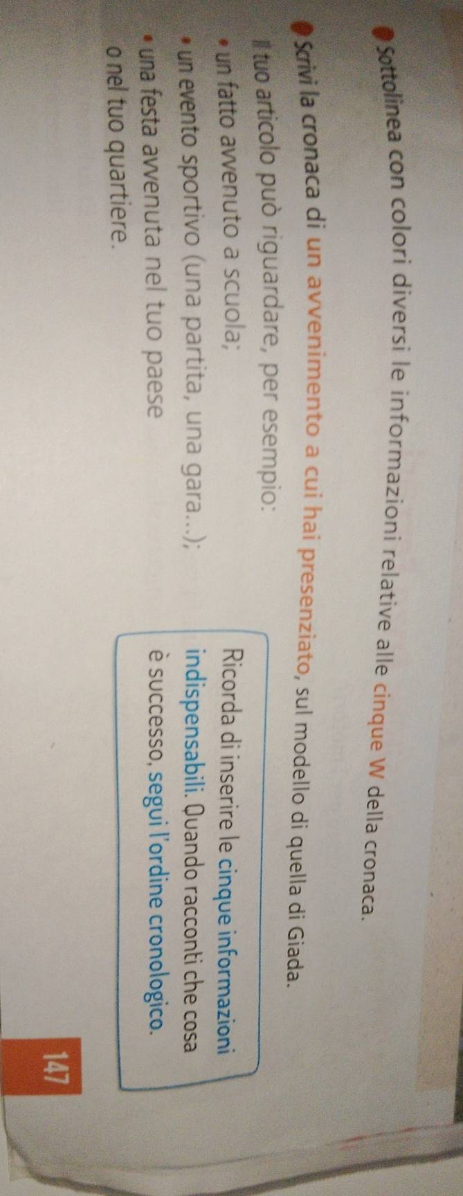 Sottolinea con colori diversi le informazioni relative alle cinque W della cronaca. 
Srivi la cronaca di un avvenimento a cui hai presenziato, sul modello di quella di Giada. 
Il tuo articolo può riguardare, per esempio: 
un fatto avvenuto a scuola; Ricorda di inserire le cinque informazioni 
un evento sportivo (una partita, una gara...); indispensabili. Quando racconti che cosa 
una festa avvenuta nel tuo paese è successo, segui l'ordine cronologico. 
o nel tuo quartiere. 
147