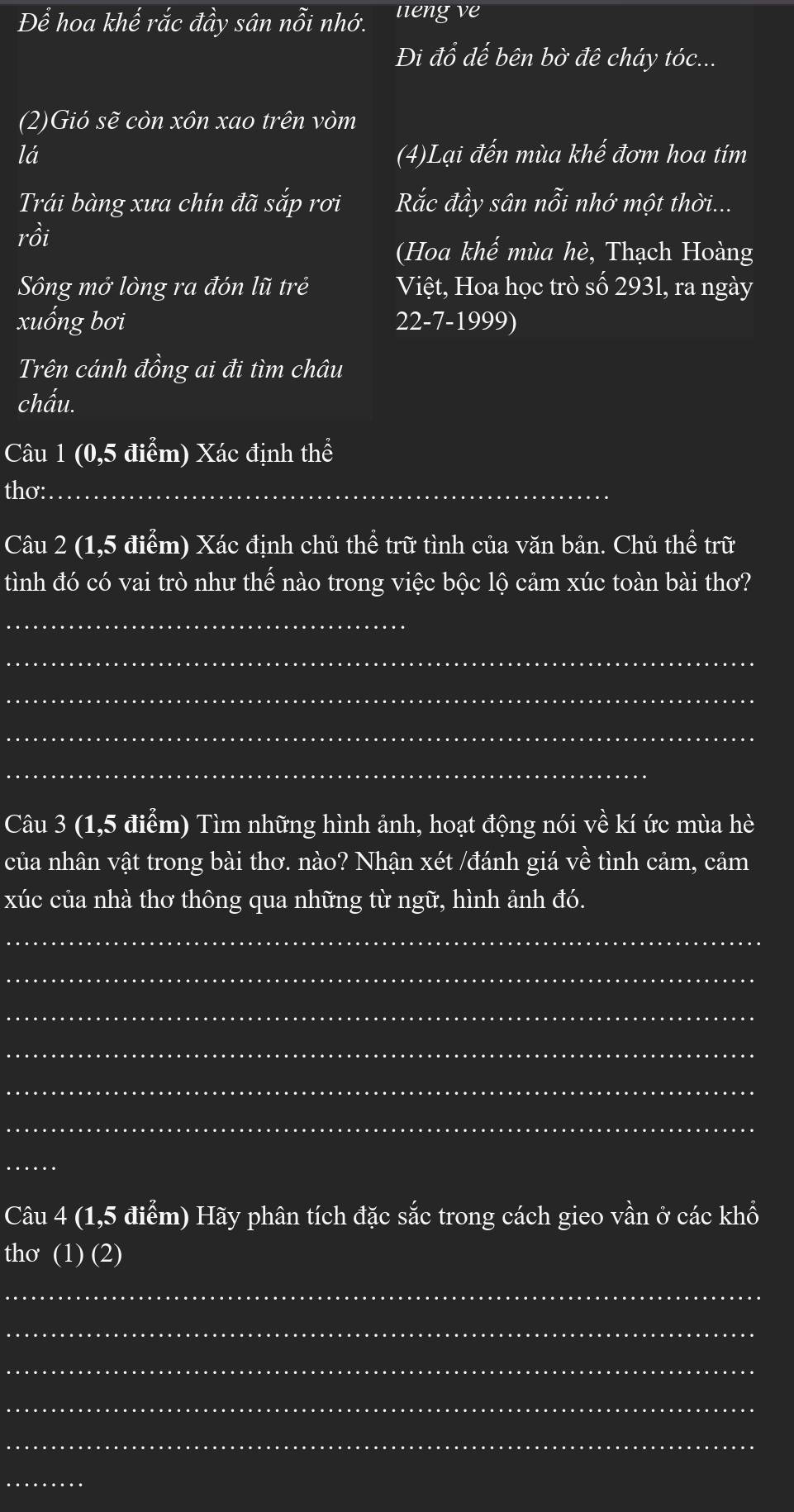 Dhat e hoa khế rắc vector ahat a. sân nhat Oi nhớ. ueng ve 
Đi đổ dế bên bờ đê cháy tóc... 
(2)Gió sẽ còn xôn xao trên vòm 
lá (4)Lại đến mùa khế đơm hoa tím 
Trái bàng xưa chín đã sắp rơi Rắc đầy sân nỗi nhớ một thời... 
rồi 
(Hoa khế mùa hè, Thạch Hoàng 
Sông mở lòng ra đón lũ trẻ Việt, Hoa học trò số 2931, ra ngày 
xuống bơi 22-7-1999) 
Trên cánh đồng ai đi tìm châu 
chấu. 
Câu 1 (0,5 điểm) Xác định thể 
thơ:_ 
Câu 2 (1,5 điểm) Xác định chủ thể trữ tình của văn bản. Chủ thể trữ 
tình đó có vai trò như thế nào trong việc bộc lộ cảm xúc toàn bài thơ? 
_ 
_ 
_ 
_ 
_ 
Câu 3 (1,5 điểm) Tìm những hình ảnh, hoạt động nói về kí ức mùa hè 
của nhân vật trong bài thơ. nào? Nhận xét /đánh giá về tình cảm, cảm 
xúc của nhà thơ thông qua những từ ngữ, hình ảnh đó. 
_ 
_ 
_ 
_ 
_ 
_ 
_ 
Câu 4 (1,5 điểm) Hãy phân tích đặc sắc trong cách gieo vần ở các khổ 
thơ (1) (2) 
_ 
_ 
_ 
_ 
_ 
_