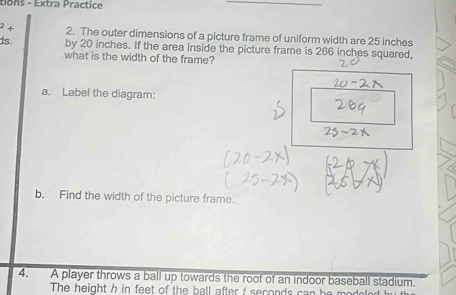 tions - Extra Practice^2+ 
2. The outer dimensions of a picture frame of uniform width are 25 inches
ds. by 20 inches. If the area inside the picture frame is 266 inches squared, 
what is the width of the frame? 
a. Label the diagram: 
b. Find the width of the picture frame. 
4. A player throws a ball up towards the roof of an indoor baseball stadium. 
The height h in feet of the ball after t seconds can he models