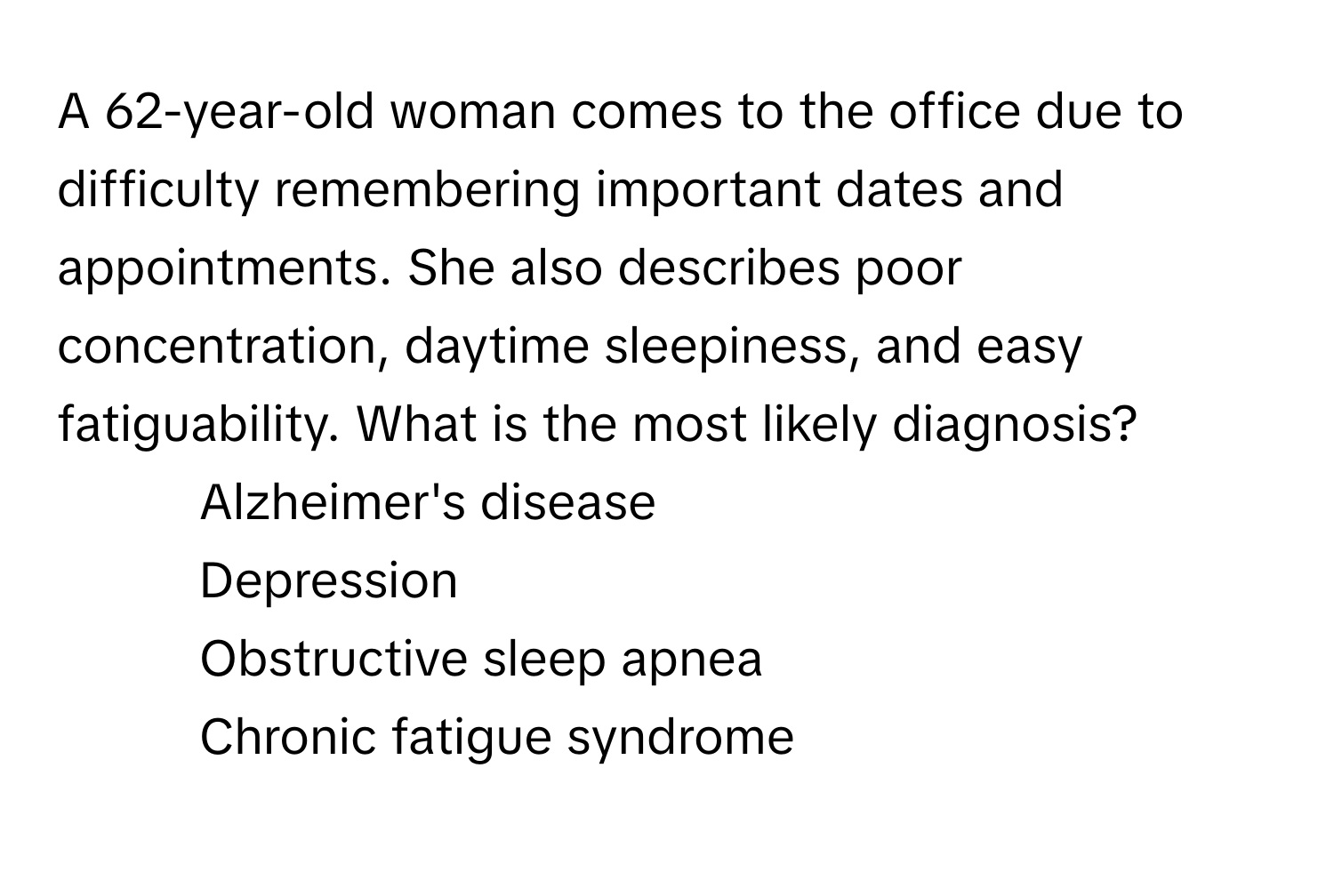 A 62-year-old woman comes to the office due to difficulty remembering important dates and appointments. She also describes poor concentration, daytime sleepiness, and easy fatiguability. What is the most likely diagnosis?

1) Alzheimer's disease 
2) Depression 
3) Obstructive sleep apnea 
4) Chronic fatigue syndrome