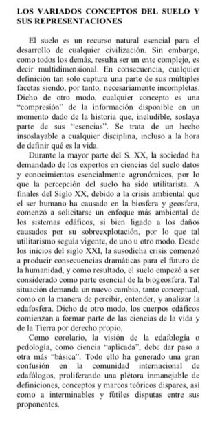 LOS VARIADOS CONCEPTOS DEL SUELO Y
SUS REPRESENTACIONES
El suelo es un recurso natural esencial para el
desarrollo de cualquier civilización. Sin embargo,
como todos los demás, resulta ser un ente complejo, es
decir multidimensional. En consecuencia, cualquier
definición tan solo captura una parte de sus múltiples
facetas siendo, por tanto, necesariamente incompletas.
Dicho de otro modo, cualquier concepto es una
''compresión'' de la información disponible en un
momento dado de la historia que, ineludible, soslaya
parte de sus “esencias”. Se trata de un hecho
insoslayable a cualquier disciplina, incluso a la hora
de definir qué es la vida.
Durante la mayor parte del S. XX, la sociedad ha
demandado de los expertos en ciencias del suelo datos
y conocimientos esencialmente agronómicos, por lo
que la percepción del suelo ha sido utilitarista. A
finales del Siglo XX, debido a la crisis ambiental que
el ser humano ha causado en la biosfera y geosfera,
comenzó a solicitarse un enfoque más ambiental de
los sistemas edáficos, si bien ligado a los daños
causados por su sobreexplotación, por lo que tal
utilitarismo seguía vigente, de uno u otro modo. Desde
los inicios del siglo XXI, la susodicha crisis comenzó
a producir consecuencias dramáticas para el futuro de
la humanidad, y como resultado, el suelo empezó a ser
considerado como parte esencial de la biogeosfera. Tal
situación demanda un nuevo cambio, tanto conceptual,
como en la manera de percibir, entender, y analizar la
edafosfera. Dicho de otro modo, los cuerpos edáficos
comienzan a formar parte de las ciencias de la vida y
de la Tierra por derecho propio.
Como corolario, la visión de la edafología o
pedología, como ciencia “aplicada”, debe dar paso a
otra más 'básica”. Todo ello ha generado una gran
confusión en la comunidad internacional de
edafólogos, proliferando una plétora inmanejable de
definiciones, conceptos y marcos teóricos dispares, así
como a interminables y fútiles disputas entre sus
proponentes.