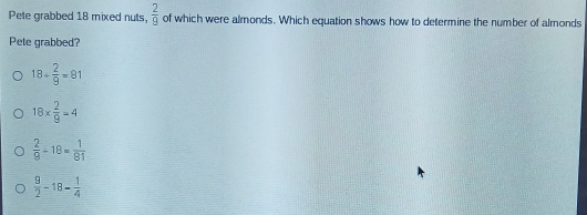 Pete grabbed 18 mixed nuts,  2/9  of which were almonds. Which equation shows how to determine the number of almonds
Pete grabbed?
18+ 2/9 =81
18*  2/9 =4
 2/9 -18= 1/81 
 9/2 -18- 1/4 