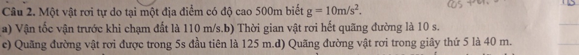 Một vật rơi tự do tại một địa điểm có độ cao 500m biết g=10m/s^2. 
a) Vận tốc vận trước khi chạm đất là 110 m/s.b) Thời gian vật rơi hết quãng đường là 10 s. 
c) Quãng đường vật rơi được trong 5s đầu tiên là 125 m.d) Quãng đường vật rơi trong giây thứ 5 là 40 m.