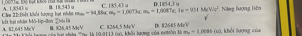 1,0073u. Độ hạt khối của hạt nhân Thôn h
A. 1,8543 u B. 18,543 u C. 185,43 u D. 1854,3 u
Câu 22:Biết khối lượng hạt nhân m_Mo=94,88u; m_p=1,0073u; m_n=1,0087u; 1u=931MeV/c^2 Năng lượng liên
kết hạt nhân Mô-líp-đen Mo là
A. 82,645 MeV B. 826,45 MeV C. 8264,5 MeV D. 82645 MeV
Câu 23: Khối lượng của hạt nhân ''Be là 10.0113 (u), khối lượng của nơtrôn là m_n=1,0086(u) , khối lượng của