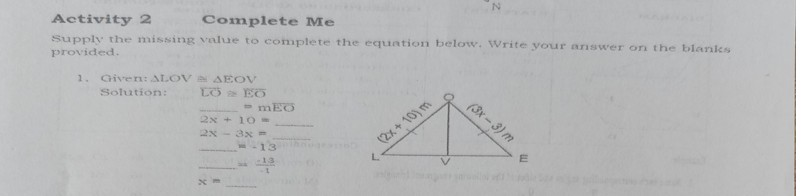 Activity 2 Complete Me 
Supply the missing value to complete the equation below. Write your answer on the blanks 
provided. 
1. Given: △ LOV △ EOV
Solution: overline LO≌ overline EO
_ =moverline EO
_ 2x+10=
_
2x-3x=
_ =-13
_^(frac 3)  (-13)/1 
_ x=