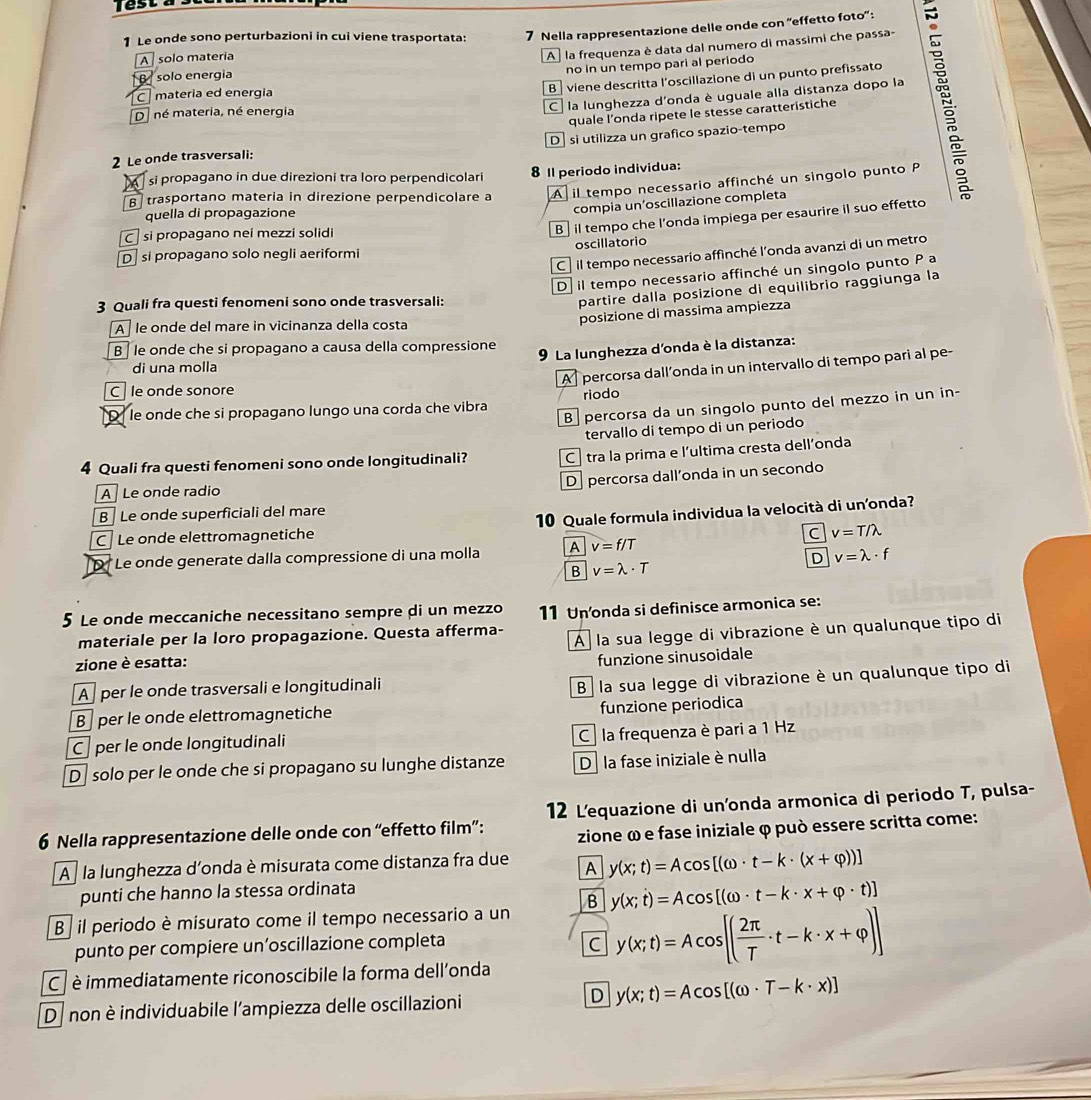 Test a s
1 Le onde sono perturbazioni in cui viene trasportata: 7 Nella rappresentazione delle onde con 'effetto foto':
B solo energia A  la frequenza è data dal numero di massimi che passa-
A  solo materia
no in un tempo pari al periodo
B viene descritta l'oscillazione di un punto prefissato
C materia ed energia
C  la lunghezza d'onda è uguale alla distanza dopo la
quale l’onda ripete le stesse caratteristiche
D. né materia, né energia
2 Le onde trasversali: D si utilizza un grafico spazio-tempo
si propagano in due direzioni tra loro perpendicolari 8 Il periodo individua:
B trasportano materia in direzione perpendicolare a A il tempo necessario affinché un singolo punto P
quella di propagazione
compia un’oscillazione completa
C  si propagano nei mezzi solidi
B il tempo che l’onda impiega per esaurire il suo effetto
D si propagano solo negli aeriformi oscillatorio
C il tempo necessario affinché l’onda avanzi di un metro
D il tempo necessario affinché un singolo punto P a
3 Quali fra questi fenomeni sono onde trasversali:
partire dalla posizione di equilibrio raggiunga la
posizione di massima ampiezza
A   le onde del mare in vicinanza della costa
B   le onde che si propagano a causa della compressione
9 La lunghezza d'onda è la distanza:
A  percorsa dall’onda in un intervallo di tempo pari al pe-
di una molla
C  le onde sonore
B percorsa da un singolo punto del mezzo in un in-
D le onde che si propagano lungo una corda che vibra riodo
tervallo di tempo di un periodo
4 Quali fra questi fenomeni sono onde longitudinali? C tra la prima e l'ultima cresta dell’onda
D percorsa dall’onda in un secondo
A Le onde radio
B  Le onde superficiali del mare
C Le onde elettromagnetiche 10 Quale formula individua la velocità di unonda?
C v=T/lambda
D Le onde generate dalla compressione di una molla A v=f/T
D v=lambda · f
B v=lambda · T
5 Le onde meccaniche necessitano sempre di un mezzo 11 Un'onda si definisce armonica se:
materiale per la loro propagazione. Questa afferma- A  la sua legge di vibrazione è un qualunque tipo di
zione è esatta:
funzione sinusoidale
A per le onde trasversali e longitudinali
B per le onde elettromagnetiche B la sua legge di vibrazione è un qualunque tipo di
funzione periodica
C per le onde longitudinali C la frequenza è pari a 1 Hz
D  solo per le onde che si propagano su lunghe distanze De la fase iniziale è nulla
6 Nella rappresentazione delle onde con “effetto film”: 12 L'equazione di un'onda armonica di periodo T, pulsa-
zione ω e fase iniziale φ può essere scritta come:
A  la lunghezza d'onda è misurata come distanza fra due A y(x;t)=Acos [(omega · t-k· (x+varphi ))]
punti che hanno la stessa ordinata
B il periodo è misurato come il tempo necessario a un B y(x;t)=Acos [(omega · t-k· x+varphi · t)]
punto per compiere un’oscillazione completa C y(x;t)=Acos [( 2π /T · t-k· x+varphi )]
C  è immediatamente riconoscibile la forma dell'onda
Danon è individuabile l'ampiezza delle oscillazioni
D y(x;t)=Acos [(omega · T-k· x)]