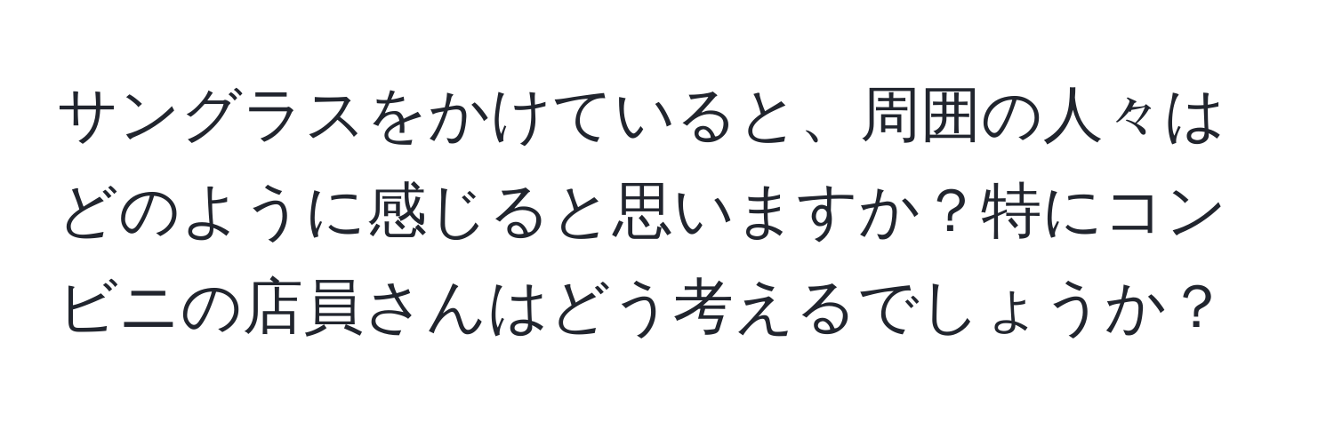 サングラスをかけていると、周囲の人々はどのように感じると思いますか？特にコンビニの店員さんはどう考えるでしょうか？