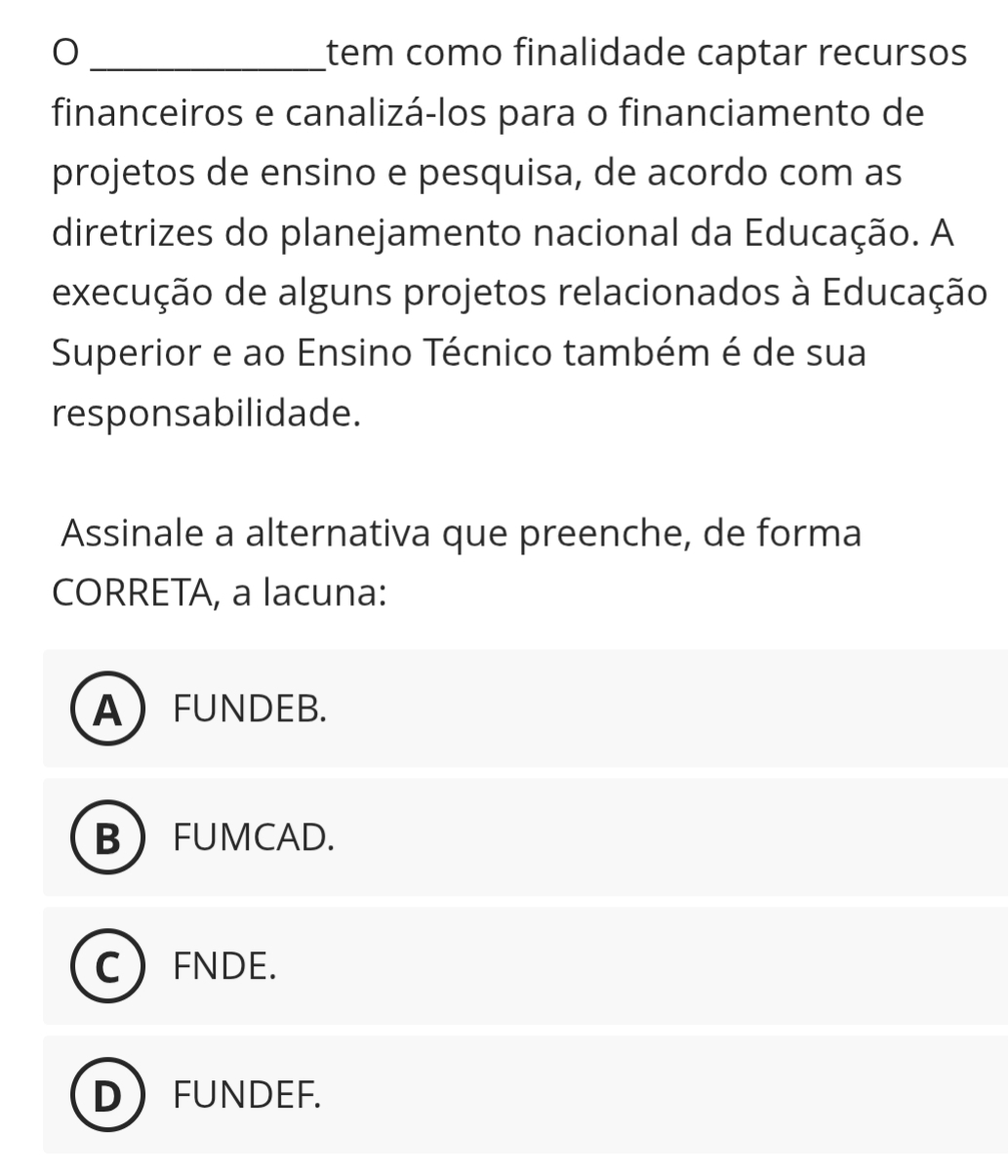 tem como finalidade captar recursos
financeiros e canalizá-los para o financiamento de
projetos de ensino e pesquisa, de acordo com as
diretrizes do planejamento nacional da Educação. A
execução de alguns projetos relacionados à Educação
Superior e ao Ensino Técnico também é de sua
responsabilidade.
Assinale a alternativa que preenche, de forma
CORRETA, a lacuna:
AFUNDEB.
B FUMCAD.
C FNDE.
D FUNDEF.