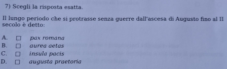 Scegli la risposta esatta.
Il lungo periodo che si protrasse senza guerre dall'ascesa di Augusto fino al II
secolo è detto:
A. pax romana
B. aurea aetas
C. insula pacís
D. augusta praetoria