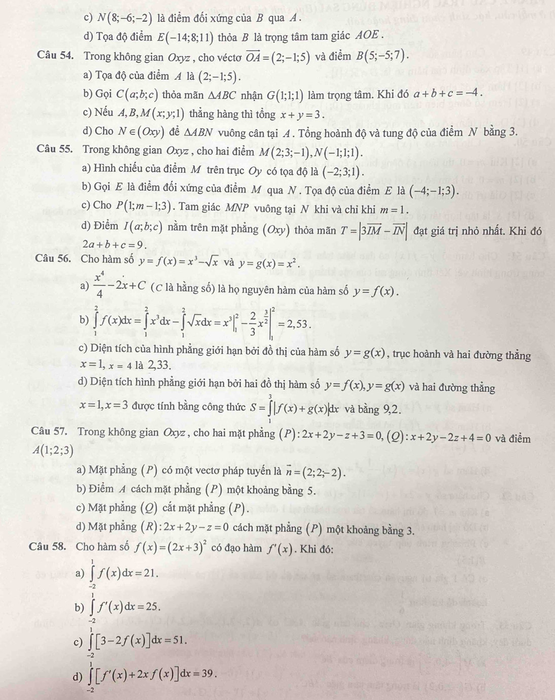 c) N(8;-6;-2) là điểm đối xứng của B qua A.
d) Tọa độ điểm E(-14;8;11) thỏa B là trọng tâm tam giác AOE .
Câu 54. Trong không gian Oxyz , cho véctơ vector OA=(2;-1;5) và điểm B(5;-5;7).
a) Tọa độ của điểm A là (2;-1;5).
b) Gọi C(a;b;c) thỏa mãn △ ABC nhận G(1;1;1) làm trọng tâm. Khi đó a+b+c=-4.
c) Nếu A,B,M(x;y;1) thẳng hàng thì tổng x+y=3.
d) Cho N∈ (Oxy) đề △ ABN vuông cân tại A. Tổng hoành độ và tung độ của điểm N bằng 3.
Câu 55. Trong không gian Oxyz , cho hai điểm M(2;3;-1),N(-1;1;1).
a) Hình chiếu của điểm M trên trục Oy có tọa độ là (-2;3;1).
b) Gọi E là điểm đối xứng của điểm M qua N . Tọa độ của điểm E là (-4;-1;3).
c) Cho P(1;m-1;3). Tam giác MNP vuông tại N khi và chỉ khi m=1.
d) Điểm I(a;b;c) nằm trên mặt phẳng (Oxy) thỏa mãn T=|3vector IM-vector IN| đạt giá trị nhỏ nhất. Khi đó
2a+b+c=9.
Câu 56. Cho hàm số y=f(x)=x^3-sqrt(x) và y=g(x)=x^2.
a)  x^4/4 -2x+C (C là hằng số) là họ nguyên hàm của hàm số y=f(x).
b) ∈tlimits _1^(2f(x)dx=∈tlimits _1^2x^3)dx-∈tlimits _1^(2sqrt(x)dx=x^3|_1^(2-frac 2)3)x^(frac 3)2|_1^(2=2,53.
c) Diện tích của hình phẳng giới hạn bởi đồ thị của hàm số y=g(x) , trục hoành và hai đường thẳng
x=1,x=4 là 2,33.
d) Diện tích hình phẳng giới hạn bởi hai đồ thị hàm số y=f(x),y=g(x) và hai đường thẳng
x=1,x=3 được tính bằng công thức S=∈tlimits _3^3|f(x)+g(x)|dx và bàng 9,2.
Câu 57. Trong không gian Oxyz , cho hai mặt phẳng (P):2x+2y-z+3=0, (2): x+2y-2z+4=0 và điểm
A(1;2;3)
a) Mặt phẳng (P) có một vectơ pháp tuyến là vector n)=(2;2;-2).
b) Điểm A cách mặt phẳng (P) một khoảng bằng 5.
c) Mặt phẳng ; (Q) cắt mặt phẳng (P).
d) Mặt phẳng (R):2x+2y-z=0 cách mặt phẳng (P) một khoảng bằng 3.
Câu 58. Cho hàm số f(x)=(2x+3)^2 có đạo hàm f'(x). Khi đó:
a) ∈tlimits _(-2)^1f(x)dx=21.
b) ∈tlimits _(-2)^1f'(x)dx=25.
c) ∈tlimits^1[3-2f(x)]dx=51.
d) ∈tlimits _(-2)^1[f'(x)+2xf(x)]dx=39.