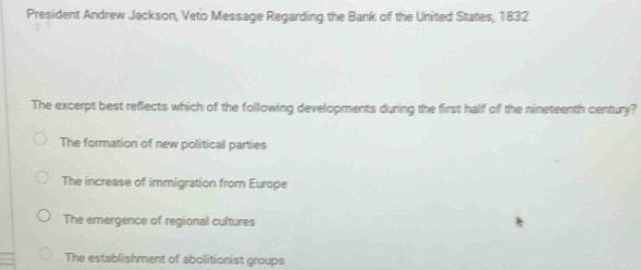 President Andrew Jackson, Veto Message Regarding the Bank of the United States, 1832
The excerpt best reflects which of the following developments during the first half of the nineteenth century?
The formation of new political parties
The increase of immigration from Europe
The emergence of regional cultures
The establishment of abolitionist groups