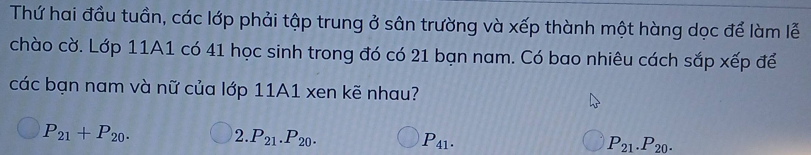 Thứ hai đầu tuần, các lớp phải tập trung ở sân trường và xếp thành một hàng dọc để làm lễ
chào cờ. Lớp 11A1 có 41 học sinh trong đó có 21 bạn nam. Có bao nhiêu cách sắp xếp để
các bạn nam và nữ của lớp 11A1 xen kẽ nhau?
P_21+P_20.
2. P_21. P_20.
P_41.
P_21.P_20.